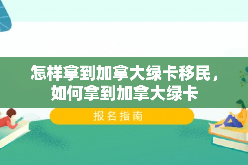 怎样拿到加拿大绿卡移民，如何拿到加拿大绿卡