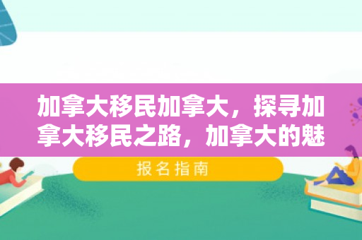 加拿大移民加拿大，探寻加拿大移民之路，加拿大的魅力与机遇