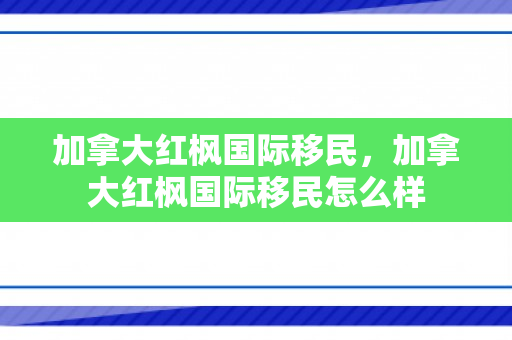 加拿大红枫国际移民，加拿大红枫国际移民怎么样