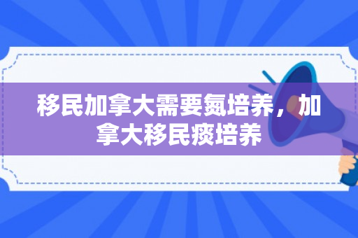 移民加拿大需要氮培养，加拿大移民痰培养