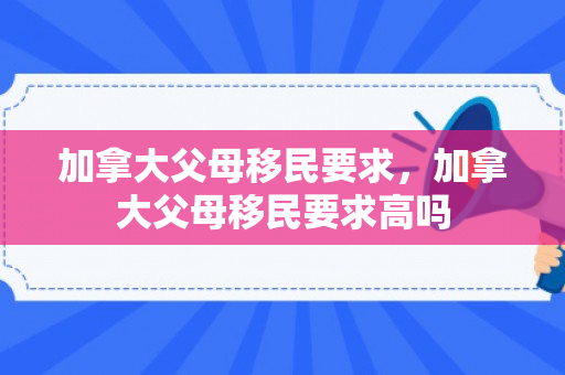 加拿大父母移民要求，加拿大父母移民要求高吗