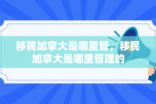 移民加拿大是哪里管，移民加拿大是哪里管理的
