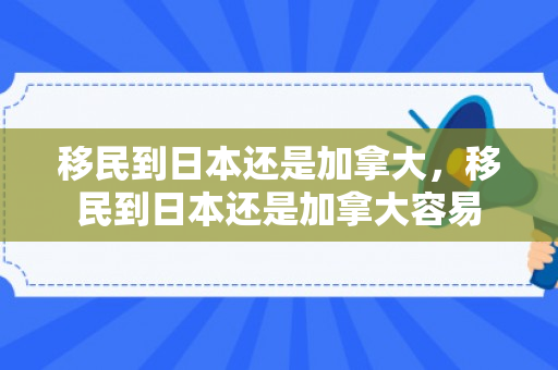 移民到日本还是加拿大，移民到日本还是加拿大容易
