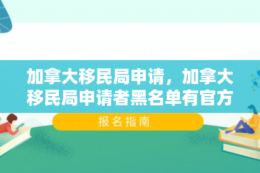 加拿大移民局申请，加拿大移民局申请者黑名单有官方的表达吧