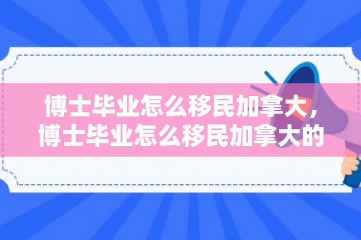 博士毕业怎么移民加拿大，博士毕业怎么移民加拿大的