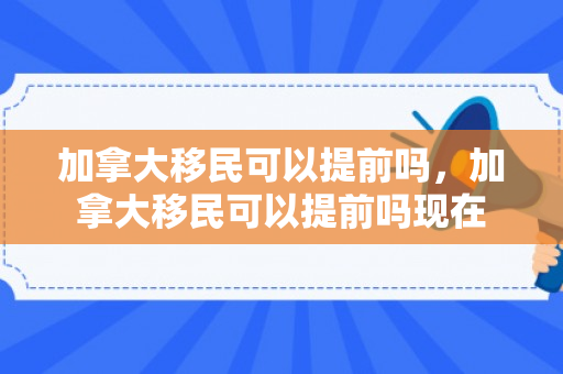 加拿大移民可以提前吗，加拿大移民可以提前吗现在