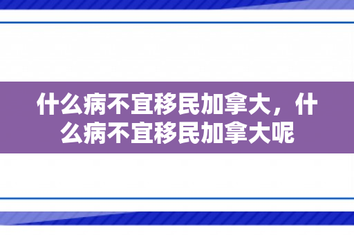 什么病不宜移民加拿大，什么病不宜移民加拿大呢