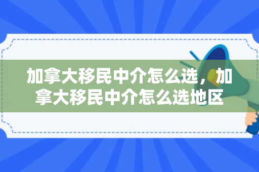 加拿大移民中介怎么选，加拿大移民中介怎么选地区
