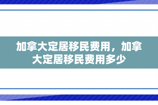 加拿大定居移民费用，加拿大定居移民费用多少