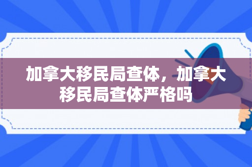 加拿大移民局查体，加拿大移民局查体严格吗