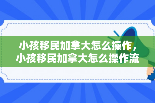 小孩移民加拿大怎么操作，小孩移民加拿大怎么操作流程