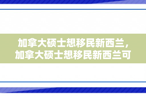加拿大硕士想移民新西兰，加拿大硕士想移民新西兰可以吗