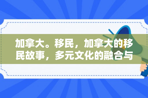 加拿大。移民，加拿大的移民故事，多元文化的融合与新生