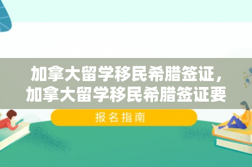 加拿大留学移民希腊签证，加拿大留学移民希腊签证要求
