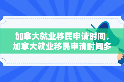 加拿大就业移民申请时间，加拿大就业移民申请时间多久
