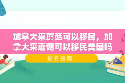 加拿大采蘑菇可以移民，加拿大采蘑菇可以移民美国吗