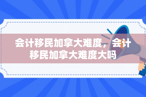 会计移民加拿大难度，会计移民加拿大难度大吗
