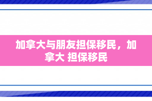加拿大与朋友担保移民，加拿大 担保移民