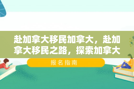 赴加拿大移民加拿大，赴加拿大移民之路，探索加拿大的魅力