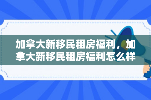 加拿大新移民租房福利，加拿大新移民租房福利怎么样
