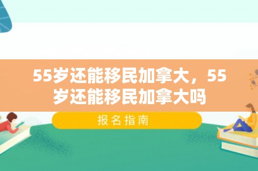 55岁还能移民加拿大，55岁还能移民加拿大吗