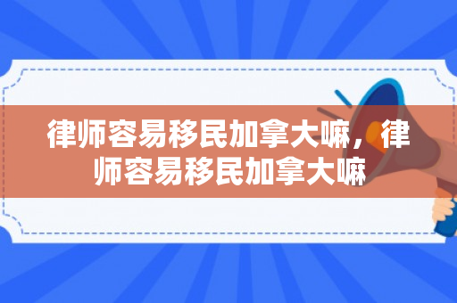 律师容易移民加拿大嘛，律师容易移民加拿大嘛