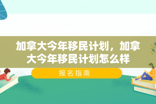 加拿大今年移民计划，加拿大今年移民计划怎么样
