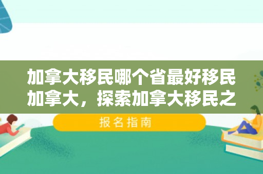 加拿大移民哪个省最好移民加拿大，探索加拿大移民之路，哪个省份是最佳移民选择