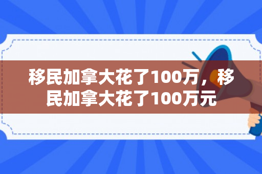 移民加拿大花了100万，移民加拿大花了100万元