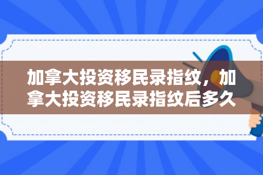 加拿大投资移民录指纹，加拿大投资移民录指纹后多久出签