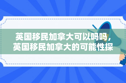 英国移民加拿大可以吗吗，英国移民加拿大的可能性探讨