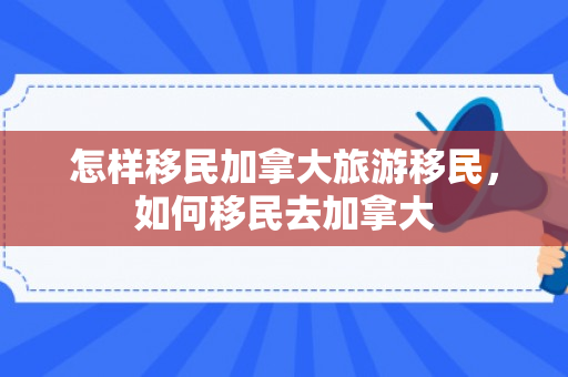 怎样移民加拿大旅游移民，如何移民去加拿大