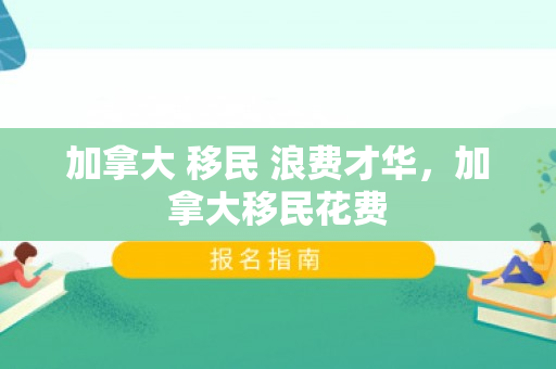 加拿大 移民 浪费才华，加拿大移民花费