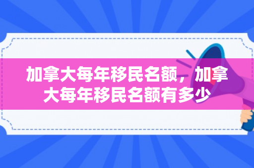 加拿大每年移民名额，加拿大每年移民名额有多少