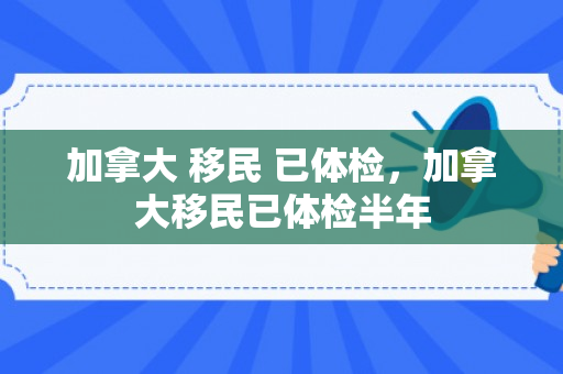 加拿大 移民 已体检，加拿大移民已体检半年