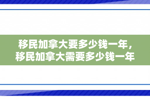 移民加拿大要多少钱一年，移民加拿大需要多少钱一年？全面解读移民生活成本