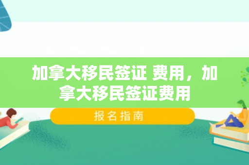 加拿大移民签证 费用，加拿大移民签证费用