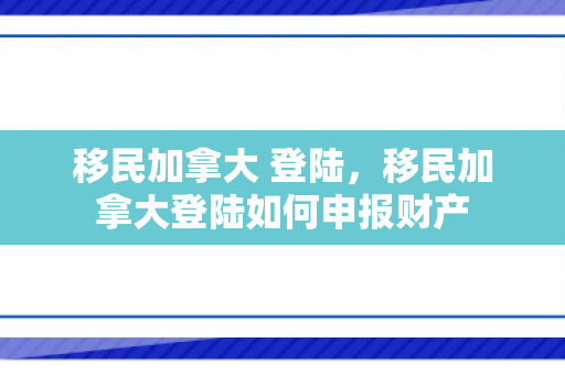移民加拿大 登陆，移民加拿大登陆如何申报财产