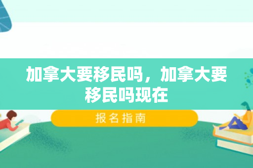 加拿大要移民吗，加拿大要移民吗现在