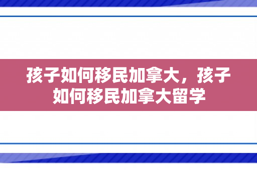 孩子如何移民加拿大，孩子如何移民加拿大留学