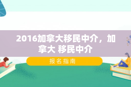 2016加拿大移民中介，加拿大 移民中介