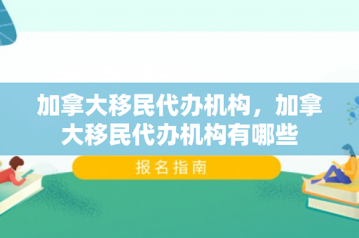 加拿大移民代办机构，加拿大移民代办机构有哪些
