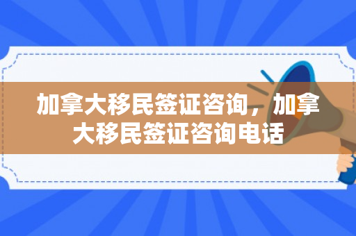 加拿大移民签证咨询，加拿大移民签证咨询电话