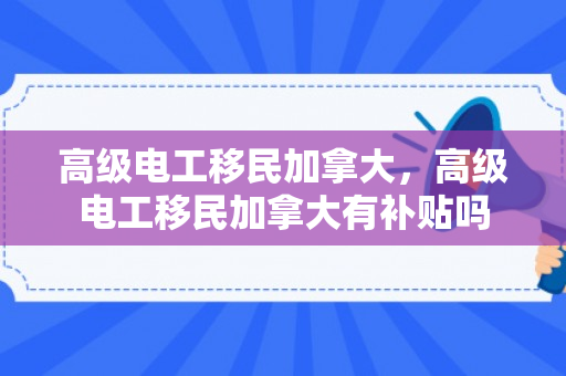 高级电工移民加拿大，高级电工移民加拿大有补贴吗