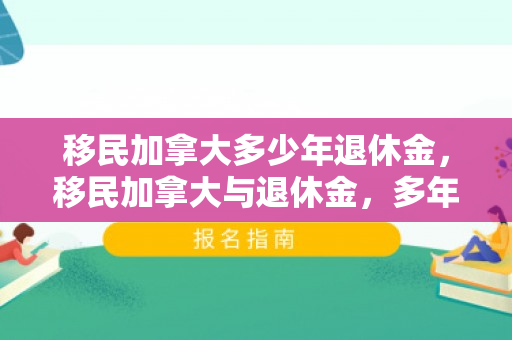 移民加拿大多少年退休金，移民加拿大与退休金，多年积累带来的福祉