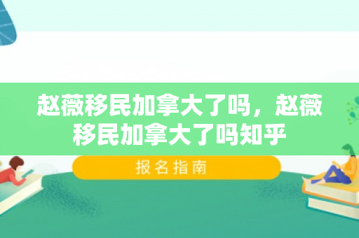 赵薇移民加拿大了吗，赵薇移民加拿大了吗知乎