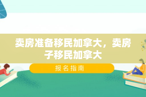 卖房准备移民加拿大，卖房子移民加拿大