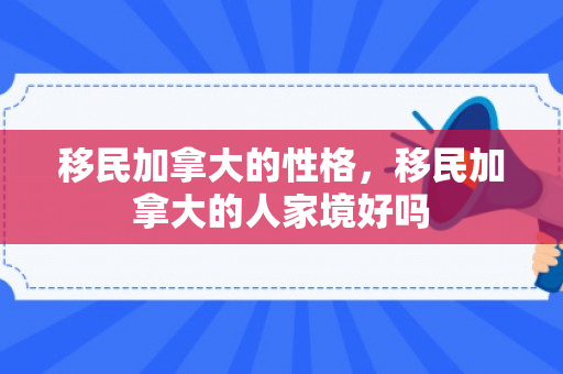 移民加拿大的性格，移民加拿大的人家境好吗