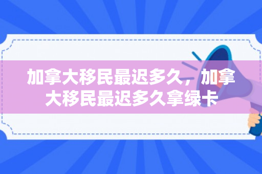 加拿大移民最迟多久，加拿大移民最迟多久拿绿卡