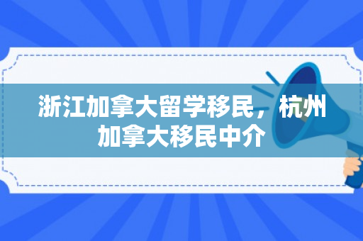 浙江加拿大留学移民，杭州加拿大移民中介